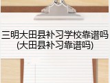 三明大田县补习学校靠谱吗(大田县补习靠谱吗)