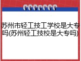 苏州市轻工技工学校是大专吗(苏州轻工技校是大专吗)