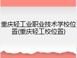 重庆轻工业职业技术学校位置(重庆轻工校位置)