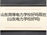 山东高等电力学校好吗现在(山东电力学校好吗)