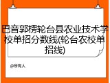 巴音郭楞轮台县农业技术学校单招分数线(轮台农校单招线)