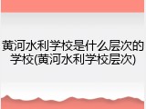 黄河水利学校是什么层次的学校(黄河水利学校层次)