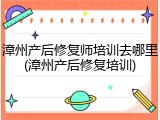 漳州产后修复师培训去哪里(漳州产后修复培训)