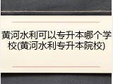 黄河水利可以专升本哪个学校(黄河水利专升本院校)