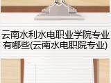 云南水利水电职业学院专业有哪些(云南水电职院专业)
