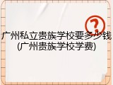 广州私立贵族学校要多少钱(广州贵族学校学费)