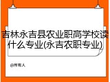 吉林永吉县农业职高学校读什么专业(永吉农职专业)