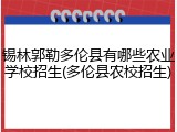 锡林郭勒多伦县有哪些农业学校招生(多伦县农校招生)