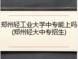 郑州轻工业大学中专能上吗(郑州轻大中专招生)