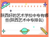 陕西好的艺术学校中专有哪些(陕西艺术中专排名)