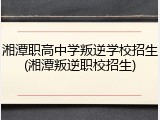 湘潭职高中学叛逆学校招生(湘潭叛逆职校招生)