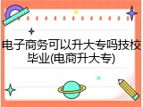 电子商务可以升大专吗技校毕业(电商升大专)