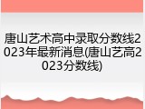 唐山艺术高中录取分数线2023年最新消息(唐山艺高2023分数线)