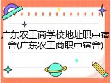 广东农工商学校地址职中宿舍(广东农工商职中宿舍)