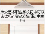 淮安艺术职业学校初中可以去读吗?(淮安艺校招初中生吗)