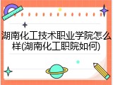 湖南化工技术职业学院怎么样(湖南化工职院如何)