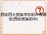 西安四大贵族学校初中有哪些(西安贵族初中)