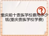 重庆前十贵族学校费用多少钱(重庆贵族学校学费)