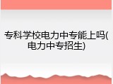 专科学校电力中专能上吗(电力中专招生)