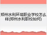 郑州水利环境职业学校怎么样(郑州水利职校如何)