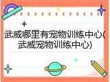 武威哪里有宠物训练中心(武威宠物训练中心)