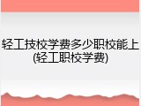 轻工技校学费多少职校能上(轻工职校学费)