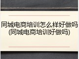 同城电商培训怎么样好做吗(同城电商培训好做吗)