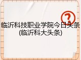 临沂科技职业学院今日头条(临沂科大头条)