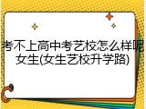 考不上高中考艺校怎么样呢女生(女生艺校升学路)