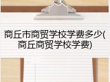 商丘市商贸学校学费多少(商丘商贸学校学费)