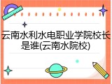 云南水利水电职业学院校长是谁(云南水院校)