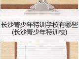 长沙青少年特训学校有哪些(长沙青少年特训校)