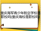 重庆海军青少年航空学校是职校吗(重庆海校是职校吗)