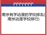 南京有学动漫的学校排名(南京动漫学校排行)