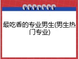 最吃香的专业男生(男生热门专业)