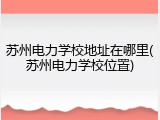 苏州电力学校地址在哪里(苏州电力学校位置)