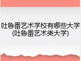 吐鲁番艺术学校有哪些大学(吐鲁番艺术类大学)