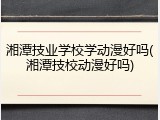 湘潭技业学校学动漫好吗(湘潭技校动漫好吗)