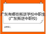 广东有哪些叛逆学校中职生(广东叛逆中职校)