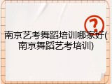 南京艺考舞蹈培训哪家好(南京舞蹈艺考培训)