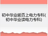 初中毕业能否上电力专科(初中毕业读电力专科)