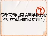 成都高新电商培训学校有哪些地方(成都电商培训点)