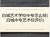 白城艺术学校中专怎么样(白城中专艺术校评价)