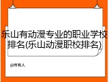 乐山有动漫专业的职业学校排名(乐山动漫职校排名)