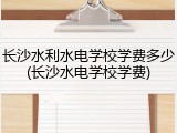 长沙水利水电学校学费多少(长沙水电学校学费)