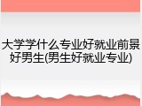 大学学什么专业好就业前景好男生(男生好就业专业)