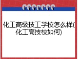 化工高级技工学校怎么样(化工高技校如何)