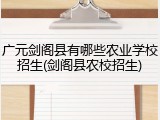 广元剑阁县有哪些农业学校招生(剑阁县农校招生)