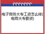 电子商务大专工资怎么样(电商大专薪资)