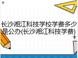 长沙湘江科技学校学费多少是公办(长沙湘江科技学费)